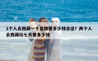 2個人去西藏一個星期要多少錢合適？兩個人去西藏玩七天要多少錢