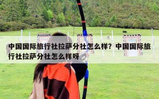 中國國際旅行社拉薩分社怎么樣？中國國際旅行社拉薩分社怎么樣呀