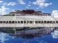 鄭州去西藏火車票多少錢？鄭州去西藏的火車