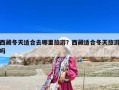 西藏冬天適合去哪里旅游？西藏適合冬天旅游嗎
