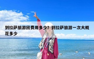 到拉薩旅游團費用多少？到拉薩旅游一次大概花多少