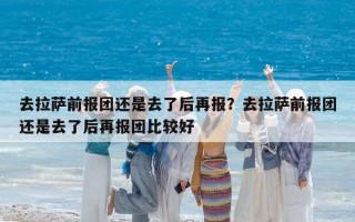 去拉薩前報團還是去了后再報？去拉薩前報團還是去了后再報團比較好