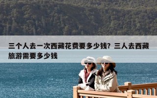 三個人去一次西藏花費要多少錢？三人去西藏旅游需要多少錢