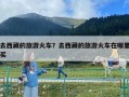 去西藏的旅游火車？去西藏的旅游火車在哪里買