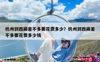 杭州到西藏差不多要花費多少？杭州到西藏差不多要花費多少錢
