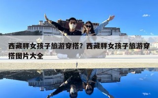 西藏胖女孩子旅游穿搭？西藏胖女孩子旅游穿搭圖片大全