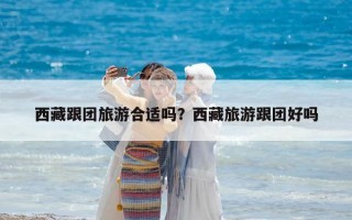 西藏跟團旅游合適嗎？西藏旅游跟團好嗎