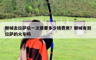 聊城去拉薩玩一次需要多少錢費用？聊城有到拉薩的火車嗎