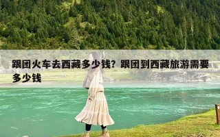 跟團(tuán)火車去西藏多少錢？跟團(tuán)到西藏旅游需要多少錢