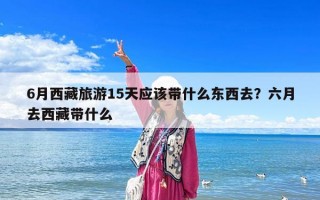 6月西藏旅游15天應該帶什么東西去？六月去西藏帶什么