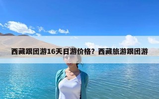 西藏跟團(tuán)游16天日游價格？西藏旅游跟團(tuán)游