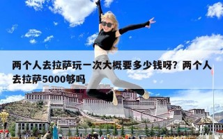 兩個人去拉薩玩一次大概要多少錢呀？兩個人去拉薩5000夠嗎
