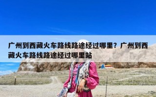 廣州到西藏火車路線路途經過哪里？廣州到西藏火車路線路途經過哪里站