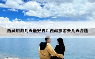 西藏旅游幾天最好去？西藏旅游去幾天合適