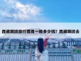 西藏跟團旅行費用一般多少錢？西藏跟團去