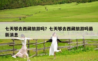 七天夠去西藏旅游嗎？七天夠去西藏旅游嗎最新消息