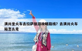 潢川坐火車去拉薩旅游攻略路線？去潢川火車站怎么走