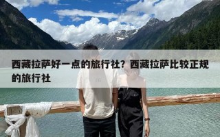西藏拉薩好一點(diǎn)的旅行社？西藏拉薩比較正規(guī)的旅行社
