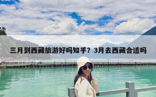 三月到西藏旅游好嗎知乎？3月去西藏合適嗎