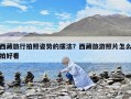 西藏旅行拍照姿勢的擺法？西藏旅游照片怎么拍好看