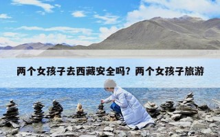 兩個女孩子去西藏安全嗎？兩個女孩子旅游