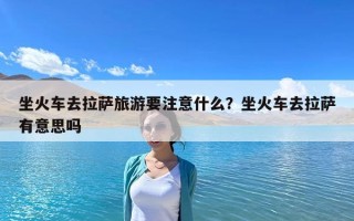 坐火車去拉薩旅游要注意什么？坐火車去拉薩有意思嗎