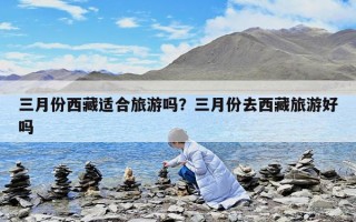 三月份西藏適合旅游嗎？三月份去西藏旅游好嗎