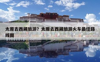 太原去西藏旅游？太原去西藏旅游火車最佳路線圖