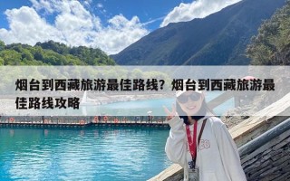 煙臺到西藏旅游最佳路線？煙臺到西藏旅游最佳路線攻略