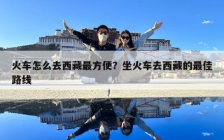 火車怎么去西藏最方便？坐火車去西藏的最佳路線
