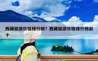 西藏旅游價格排行榜？西藏旅游價格排行榜前十