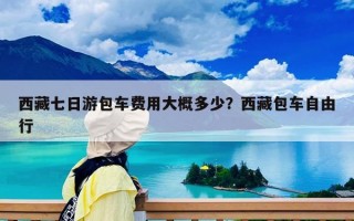 西藏七日游包車費(fèi)用大概多少？西藏包車自由行