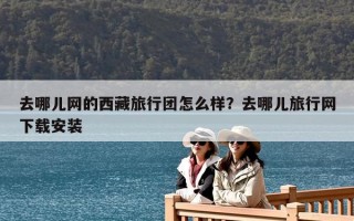 去哪兒網的西藏旅行團怎么樣？去哪兒旅行網下載安裝