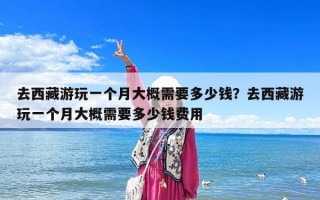 去西藏游玩一個月大概需要多少錢？去西藏游玩一個月大概需要多少錢費用