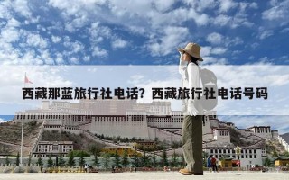 西藏那藍(lán)旅行社電話？西藏旅行社電話號(hào)碼