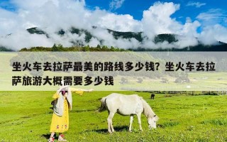 坐火車去拉薩最美的路線多少錢？坐火車去拉薩旅游大概需要多少錢