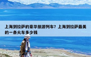 上海到拉薩的豪華旅游列車？上海到拉薩最美的一條火車多少錢