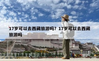 17歲可以去西藏旅游嗎？17歲可以去西藏旅游嗎