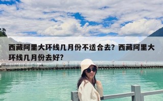 西藏阿里大環線幾月份不適合去？西藏阿里大環線幾月份去好?