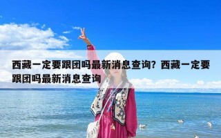 西藏一定要跟團(tuán)嗎最新消息查詢？西藏一定要跟團(tuán)嗎最新消息查詢