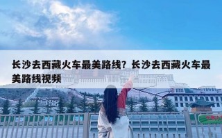 長沙去西藏火車最美路線？長沙去西藏火車最美路線視頻