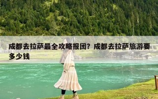 成都去拉薩最全攻略報團？成都去拉薩旅游要多少錢