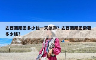 去西藏跟團(tuán)多少錢一天旅游？去西藏跟團(tuán)需要多少錢?
