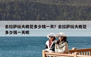 去拉薩玩大概花多少錢一天？去拉薩玩大概花多少錢一天呢