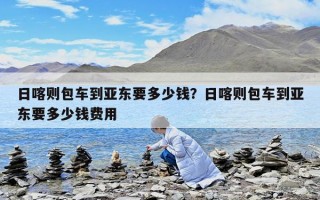 日喀則包車到亞東要多少錢？日喀則包車到亞東要多少錢費用