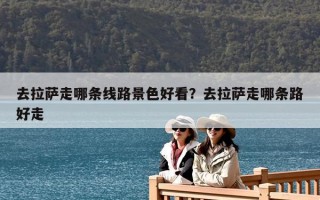 去拉薩走哪條線路景色好看？去拉薩走哪條路好走