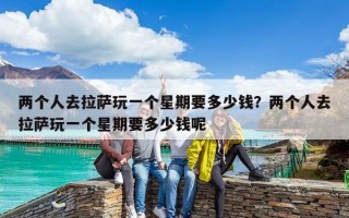 兩個(gè)人去拉薩玩一個(gè)星期要多少錢？?jī)蓚€(gè)人去拉薩玩一個(gè)星期要多少錢呢
