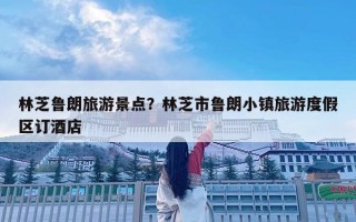 林芝魯朗旅游景點？林芝市魯朗小鎮旅游度假區訂酒店