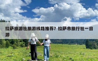 拉薩旅游社旅游線路推薦？拉薩市旅行社一日游