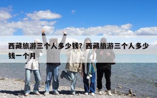 西藏旅游三個人多少錢？西藏旅游三個人多少錢一個月